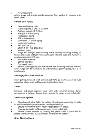• Flow Instruments
All the above instruments shall be protected from weather by covering with
plastic sheet.
Carbon Steel Piping
• Chemical injection piping
• Fuel Gas piping to unit / K. O. Drum
• Acid gas piping to K. O. Drum
• Acid gas to Burner piping
• Process gas piping
• TSP solution piping
• MP Steam/ LP Steam piping
• Liquid sulphur piping
• TAIL gas piping
• Steam & air + H2S gas piping
• Inert gas piping
• Purge with Nitrogen after ensuring all the openings including blinding of
flanges are sealed and leak free excepting one inlet and outlet and maintain a
positive pressure of 5-10 psig
• Instrument Air piping
• Service air piping
• Process air piping
• Seal all opening piping and ensure leak free excepting one inlet and one
outlet Purge with dry instrument air and maintain a positive pressure of 5-10
psig flanges.
All flange joints, Nuts and Bolts
Spray petroleum based oil of approximately SAE 20 to 30-viscosity or Rust
preventive oil and wrap and flange joints with plastic tape.
Valves
Lubricate and cover exposed valve stem with Industrial grease. Spray
petroleum oil in between flanges, if any, operate the valves once in a fortnight.
Switch Gear System
• Place bags of silica Gel in the cabinet of switchgear and motor controls
located in the buildings and maintain heat in the buildings.
• Ensure environment is dust free by keeping the door closed.
• Energize the heaters of the equipments once in a fortnight.
• Protect outdoor controls by covering with plastic sheet if plastic film is
placed on the cabinets, a 2” gap may be left around the bottom.
Other Electrical Items
Page 103 of 183
 