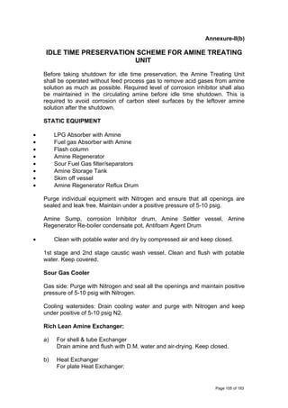 Annexure-II(b)
IDLE TIME PRESERVATION SCHEME FOR AMINE TREATING
UNIT
Before taking shutdown for idle time preservation, the Amine Treating Unit
shall be operated without feed process gas to remove acid gases from amine
solution as much as possible. Required level of corrosion inhibitor shall also
be maintained in the circulating amine before idle time shutdown. This is
required to avoid corrosion of carbon steel surfaces by the leftover amine
solution after the shutdown.
STATIC EQUIPMENT
• LPG Absorber with Amine
• Fuel gas Absorber with Amine
• Flash column
• Amine Regenerator
• Sour Fuel Gas filter/separators
• Amine Storage Tank
• Skim off vessel
• Amine Regenerator Reflux Drum
Purge individual equipment with Nitrogen and ensure that all openings are
sealed and leak free. Maintain under a positive pressure of 5-10 psig.
Amine Sump, corrosion Inhibitor drum, Amine Settler vessel, Amine
Regenerator Re-boiler condensate pot, Antifoam Agent Drum
• Clean with potable water and dry by compressed air and keep closed.
1st stage and 2nd stage caustic wash vessel. Clean and flush with potable
water. Keep covered.
Sour Gas Cooler
Gas side: Purge with Nitrogen and seal all the openings and maintain positive
pressure of 5-10 psig with Nitrogen.
Cooling watersides: Drain cooling water and purge with Nitrogen and keep
under positive of 5-10 psig N2.
Rich Lean Amine Exchanger:
a) For shell & tube Exchanger
Drain amine and flush with D.M. water and air-drying. Keep closed.
b) Heat Exchanger
For plate Heat Exchanger:
Page 105 of 183
 