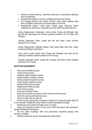 • Perform normal washing, chemical cleaning or mechanical cleaning
prior to protection
• Disassemble plates to ensure complete cleaning and drying.
• For storage periods over twelve months, coat rubber sealing rings
with a suitable compound to promote ease of removal.
• Reassemble plates. Leave drain valves open. Reprime frame
materials as necessary, coat bolts and nuts with Rust preventive oil.
Amine Regenerator Condenser: Amine Side: Purge with Nitrogen and
seal all the openings and maintain positive pressure of 5-10 psig. with
Nitrogen
Cooling waterside: Drain, purge with N2 and keep under positive
pressure of 5-10 psig.
Amine Regenerator Reboiler Steam Side Keep filled with D.M. water
containing 200ppm Hydrazine
Lean amine cooler Amine side: Purge with Nitrogen and seal all the
openings maintain positive pressure of 5-10 psig.
Cooling waterside: Drain, purge with nitrogen and keep under nitrogen
pressure of 5-10 psig.
ROTATING EQUIPMENT
• Rich amine transfer pumps
• Amine Sump pumps
• Antifoam agent injection pumps
• Weak caustic circulation pumps
• Strong caustic circulation pumps
• Fresh caustic injection pumps
• Flashed Rich amine pumps
• Regenerator Reflux pumps
• Lean Amine pumps
• Corrosion Inhibitor Pump
• Drain all the vents and drains on the both ends of the pump.
• Drain the casing and bearing house.
• Flush to clean and dry with air.
• Fill the pump casing with a petroleum based oil of approximately SAE 20
to 30 viscosity. Rotate the pump shaft to ensure complete coverage.
• Rotate the pump shaft manually once in a week.
• Spray the exposed portion of the pump shaft and gland with petroleum
based oil Repeat if necessary.
• Fill the shaft couplings with rust preventive Industrial grease with
corrosion Inhibitor.
• Refresh lubricants as per manufacturer’s instructions.
Page 106 of 183
 