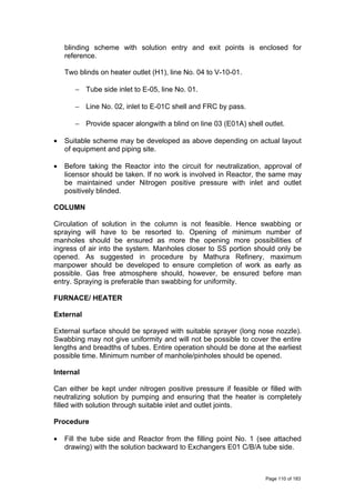 blinding scheme with solution entry and exit points is enclosed for
reference.
Two blinds on heater outlet (H1), line No. 04 to V-10-01.
− Tube side inlet to E-05, line No. 01.
− Line No. 02, inlet to E-01C shell and FRC by pass.
− Provide spacer alongwith a blind on line 03 (E01A) shell outlet.
• Suitable scheme may be developed as above depending on actual layout
of equipment and piping site.
• Before taking the Reactor into the circuit for neutralization, approval of
licensor should be taken. If no work is involved in Reactor, the same may
be maintained under Nitrogen positive pressure with inlet and outlet
positively blinded.
COLUMN
Circulation of solution in the column is not feasible. Hence swabbing or
spraying will have to be resorted to. Opening of minimum number of
manholes should be ensured as more the opening more possibilities of
ingress of air into the system. Manholes closer to SS portion should only be
opened. As suggested in procedure by Mathura Refinery, maximum
manpower should be developed to ensure completion of work as early as
possible. Gas free atmosphere should, however, be ensured before man
entry. Spraying is preferable than swabbing for uniformity.
FURNACE/ HEATER
External
External surface should be sprayed with suitable sprayer (long nose nozzle).
Swabbing may not give uniformity and will not be possible to cover the entire
lengths and breadths of tubes. Entire operation should be done at the earliest
possible time. Minimum number of manhole/pinholes should be opened.
Internal
Can either be kept under nitrogen positive pressure if feasible or filled with
neutralizing solution by pumping and ensuring that the heater is completely
filled with solution through suitable inlet and outlet joints.
Procedure
• Fill the tube side and Reactor from the filling point No. 1 (see attached
drawing) with the solution backward to Exchangers E01 C/B/A tube side.
Page 110 of 183
 