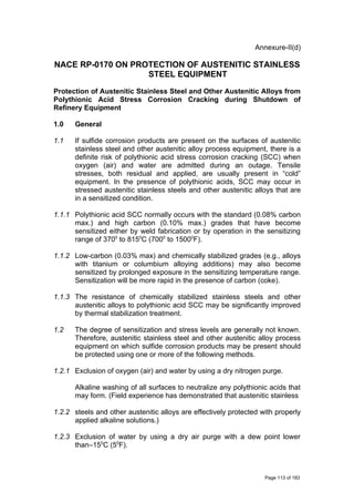 Annexure-II(d)
NACE RP-0170 ON PROTECTION OF AUSTENITIC STAINLESS
STEEL EQUIPMENT
Protection of Austenitic Stainless Steel and Other Austenitic Alloys from
Polythionic Acid Stress Corrosion Cracking during Shutdown of
Refinery Equipment
1.0 General
1.1 If sulfide corrosion products are present on the surfaces of austenitic
stainless steel and other austenitic alloy process equipment, there is a
definite risk of polythionic acid stress corrosion cracking (SCC) when
oxygen (air) and water are admitted during an outage. Tensile
stresses, both residual and applied, are usually present in “cold”
equipment. In the presence of polythionic acids, SCC may occur in
stressed austenitic stainless steels and other austenitic alloys that are
in a sensitized condition.
1.1.1 Polythionic acid SCC normally occurs with the standard (0.08% carbon
max.) and high carbon (0.10% max.) grades that have become
sensitized either by weld fabrication or by operation in the sensitizing
range of 3700
to 8150
C (7000
to 15000
F).
1.1.2 Low-carbon (0.03% max) and chemically stabilized grades (e.g., alloys
with titanium or columbium alloying additions) may also become
sensitized by prolonged exposure in the sensitizing temperature range.
Sensitization will be more rapid in the presence of carbon (coke).
1.1.3 The resistance of chemically stabilized stainless steels and other
austenitic alloys to polythionic acid SCC may be significantly improved
by thermal stabilization treatment.
1.2 The degree of sensitization and stress levels are generally not known.
Therefore, austenitic stainless steel and other austenitic alloy process
equipment on which sulfide corrosion products may be present should
be protected using one or more of the following methods.
1.2.1 Exclusion of oxygen (air) and water by using a dry nitrogen purge.
Alkaline washing of all surfaces to neutralize any polythionic acids that
may form. (Field experience has demonstrated that austenitic stainless
1.2.2 steels and other austenitic alloys are effectively protected with properly
applied alkaline solutions.)
1.2.3 Exclusion of water by using a dry air purge with a dew point lower
than–150
C (50
F).
Page 113 of 183
 
