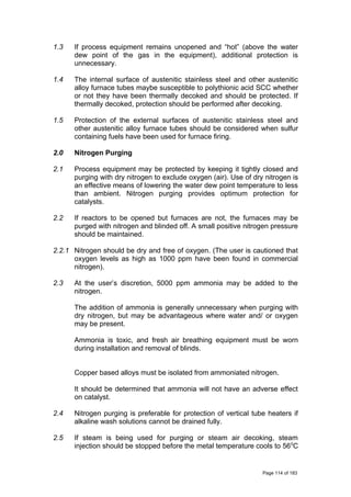 1.3 If process equipment remains unopened and “hot” (above the water
dew point of the gas in the equipment), additional protection is
unnecessary.
1.4 The internal surface of austenitic stainless steel and other austenitic
alloy furnace tubes maybe susceptible to polythionic acid SCC whether
or not they have been thermally decoked and should be protected. If
thermally decoked, protection should be performed after decoking.
1.5 Protection of the external surfaces of austenitic stainless steel and
other austenitic alloy furnace tubes should be considered when sulfur
containing fuels have been used for furnace firing.
2.0 Nitrogen Purging
2.1 Process equipment may be protected by keeping it tightly closed and
purging with dry nitrogen to exclude oxygen (air). Use of dry nitrogen is
an effective means of lowering the water dew point temperature to less
than ambient. Nitrogen purging provides optimum protection for
catalysts.
2.2 If reactors to be opened but furnaces are not, the furnaces may be
purged with nitrogen and blinded off. A small positive nitrogen pressure
should be maintained.
2.2.1 Nitrogen should be dry and free of oxygen. (The user is cautioned that
oxygen levels as high as 1000 ppm have been found in commercial
nitrogen).
2.3 At the user’s discretion, 5000 ppm ammonia may be added to the
nitrogen.
The addition of ammonia is generally unnecessary when purging with
dry nitrogen, but may be advantageous where water and/ or oxygen
may be present.
Ammonia is toxic, and fresh air breathing equipment must be worn
during installation and removal of blinds.
Copper based alloys must be isolated from ammoniated nitrogen.
It should be determined that ammonia will not have an adverse effect
on catalyst.
2.4 Nitrogen purging is preferable for protection of vertical tube heaters if
alkaline wash solutions cannot be drained fully.
2.5 If steam is being used for purging or steam air decoking, steam
injection should be stopped before the metal temperature cools to 560
C
Page 114 of 183
 