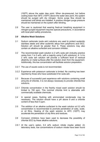 (1000
F) above the water dew point. When de-pressured, but before
cooling lower than 560
C (1000
F) above the water dew point, the system
should be purged with dry nitrogen. Some purge flow should be
maintained until blinds are installed. A positive nitrogen purge pressure
should be maintained on the system after blinding.
2.6 The user is cautioned that wearing fresh-air breathing equipment in
nitrogen-purged equipment requires special precautions, in accordance
with local plant safety procedures.
3.0 Alkaline Wash Solutions
3.1 Sodium carbonate (soda ash) solutions are used to protect austenitic
stainless steels and other austenitic alloys from polythionic acid SCC.
Solution pH should be greater than 9. These solutions may also
contain an alkaline surfactant and corrosion inhibitor.
3.2 The recommended wash solution is 2 wt% soda ash (industry practice
varies from 1 to 5 wt%, with a majority using 2 wt% solutions). A 1.4 to
2 wt% soda ash solution will provide a sufficient level of residual
alkalinity on metal surfaces after the solution drain from the equipment.
Additionally, this low concentration will facilitate solution preparation.
3.2.1 The use of caustic soda is not recommended.
3.2.2 Experience with potassium carbonate is limited. No cracking has been
reported by those who have substituted it for soda ash.
3.3 Because of successful past experience with solutions containing small
amounts of chloride, it is not always necessary to provide chloride-free
solutions.
3.3.1 Chloride concentration in the freshly mixed wash solution should be
limited to 150 ppm. This nominal chloride limit is attainable with
commercially available chemicals.
3.4 In special cases, flushing with ammoniated condensate may be
necessary. The solution should have a pH above 9 and a chloride
content of less than 5 ppm.
3.5 The addition of an alkaline surfactant to the wash solution at 0.2 wt%
concentration is recommended to promote penetration of coke, scale,
or oil films. Heating of the wash solution to 490
C (1200
F) may
accelerate the penetration of oily films and residues.
3.6 Corrosion inhibitors have been used to decrease the possibility of
chloride SCC by these alkaline solutions.
3.6.1 At the user’s option, 0.4 wt% sodium nitrate maybe added. (In
laboratory tests, low concentrations of sodium nitrate have been found
Page 115 of 183
 