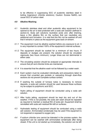 to be effective in suppressing SCC of austenitic stainless steel in
boiling magnesium chloride solutions). Caution: Excess NaNO3 can
cause SCC of carbon steel.
4.0 Alkaline Washing
4.1 Austenitic stainless steel and other austenitic alloy equipment to be
opened to the air is best protected with a soda ash solution (defined in
section-3). Soda ash solutions neutralize acids and, after draining,
leave a thin alkaline film on the surface that can neutralize any
additional acid formation. It is vital that this film not be washed off and
that it remains in place as the equipment goes back on-stream.
4.1.1 The equipment must be alkaline washed before any exposure to air. It
is very important to contact 100% of the equipment’s internal surfaces.
4.1.2 The equipment should be soaked for a minimum of two hours. If
deposits or sludges are present, the solution should be circulated
vigorously (two hours minimum). Longer times are not detrimental in
either case.
4.1.3 The circulating solution should be analyzed at appropriate intervals to
ensure that pH and chloride limits are maintained.
4.1.4 It is essential that the alkaline wash not be followed by a water wash.
4.1.5 Each system must be evaluated individually and precautions taken to
ensure that unvented gas pockets or cascading through down-flow
sections do not prevent complete surface contact.
4.1.6 If washing the outside of furnace tubes is necessary to remove
deposits, a soda ash solution should be used because these surfaces
my be subject to polythionic acid SCC.
4.2 Hydro jetting of equipment should be conducted using a soda ash
solution.
4.2.1 After hydro jetting, equipment should be kept dry and out of the
weather. If this is not possible, the soda ash wash should be repeated
as required to maintain a residual film of soda ash. Equipment shall be
reinstalled with soda ash residual film left on surfaces.
4.3 Hydrostatic testing of equipment should be conducted using a soda
ash solution. Ammoniated condensate may be used if the equipment is
not reopened or exposed to oxygen (air).
4.4 If sodium chloride ions cannot be tolerated in the process system, the
equipment can be washed with ammoniated condensate after being
closed. If the unit is not started up immediately, the solution can be left
Page 116 of 183
 