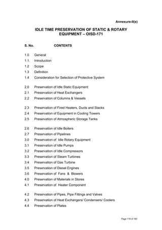 Annexure-II(e)
IDLE TIME PRESERVATION OF STATIC & ROTARY
EQUIPMENT – OISD-171
S. No. CONTENTS
1.0 General
1.1. Introduction
1.2 Scope
1.3 Definition
1.4 Consideration for Selection of Protective System
2.0 Preservation of Idle Static Equipment
2.1 Preservation of Heat Exchangers
2.2 Preservation of Columns & Vessels
2.3 Preservation of Fired Heaters, Ducts and Stacks
2.4 Preservation of Equipment in Cooling Towers
2.5 Preservation of Atmospheric Storage Tanks
2.6 Preservation of Idle Boilers
2.7 Preservation of Pipelines
3.0 Preservation of Idle Rotary Equipment
3.1 Preservation of Idle Pumps
3.2 Preservation of Idle Compressors
3.3 Preservation of Steam Turbines
3.4 Preservation of Gas Turbine
3.5 Preservation of Diesel Engines
3.6 Preservation of Fans & Blowers
4.0 Preservation of Materials in Stores
4.1 Preservation of Heater Component
4.2 Preservation of Pipes, Pipe Fittings and Valves
4.3 Preservation of Heat Exchangers/ Condensers/ Coolers
4.4 Preservation of Plates
Page 119 of 183
 