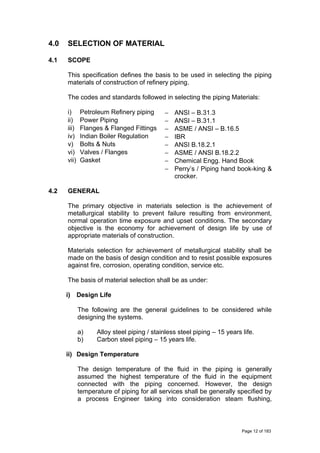 4.0 SELECTION OF MATERIAL
4.1 SCOPE
This specification defines the basis to be used in selecting the piping
materials of construction of refinery piping.
The codes and standards followed in selecting the piping Materials:
i) Petroleum Refinery piping − ANSI – B.31.3
ii) Power Piping − ANSI – B.31.1
iii) Flanges & Flanged Fittings − ASME / ANSI – B.16.5
iv) Indian Boiler Regulation − IBR
v) Bolts & Nuts − ANSI B.18.2.1
vi) Valves / Flanges − ASME / ANSI B.18.2.2
vii) Gasket − Chemical Engg. Hand Book
− Perry’s / Piping hand book-king &
crocker.
4.2 GENERAL
The primary objective in materials selection is the achievement of
metallurgical stability to prevent failure resulting from environment,
normal operation time exposure and upset conditions. The secondary
objective is the economy for achievement of design life by use of
appropriate materials of construction.
Materials selection for achievement of metallurgical stability shall be
made on the basis of design condition and to resist possible exposures
against fire, corrosion, operating condition, service etc.
The basis of material selection shall be as under:
i) Design Life
The following are the general guidelines to be considered while
designing the systems.
a) Alloy steel piping / stainless steel piping – 15 years life.
b) Carbon steel piping – 15 years life.
ii) Design Temperature
The design temperature of the fluid in the piping is generally
assumed the highest temperature of the fluid in the equipment
connected with the piping concerned. However, the design
temperature of piping for all services shall be generally specified by
a process Engineer taking into consideration steam flushing,
Page 12 of 183
 