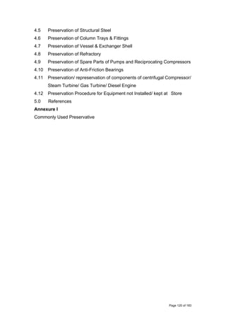 4.5 Preservation of Structural Steel
4.6 Preservation of Column Trays & Fittings
4.7 Preservation of Vessel & Exchanger Shell
4.8 Preservation of Refractory
4.9 Preservation of Spare Parts of Pumps and Reciprocating Compressors
4.10 Preservation of Anti-Friction Bearings
4.11 Preservation/ represervation of components of centrifugal Compressor/
Steam Turbine/ Gas Turbine/ Diesel Engine
4.12 Preservation Procedure for Equipment not Installed/ kept at Store
5.0 References
Annexure I
Commonly Used Preservative
Page 120 of 183
 