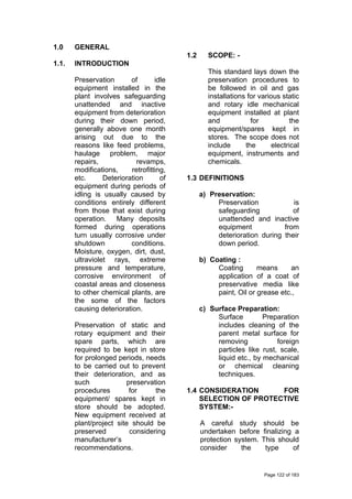 1.0 GENERAL
1.1. INTRODUCTION
Preservation of idle
equipment installed in the
plant involves safeguarding
unattended and inactive
equipment from deterioration
during their down period,
generally above one month
arising out due to the
reasons like feed problems,
haulage problem, major
repairs, revamps,
modifications, retrofitting,
etc. Deterioration of
equipment during periods of
idling is usually caused by
conditions entirely different
from those that exist during
operation. Many deposits
formed during operations
turn usually corrosive under
shutdown conditions.
Moisture, oxygen, dirt, dust,
ultraviolet rays, extreme
pressure and temperature,
corrosive environment of
coastal areas and closeness
to other chemical plants, are
the some of the factors
causing deterioration.
Preservation of static and
rotary equipment and their
spare parts, which are
required to be kept in store
for prolonged periods, needs
to be carried out to prevent
their deterioration, and as
such preservation
procedures for the
equipment/ spares kept in
store should be adopted.
New equipment received at
plant/project site should be
preserved considering
manufacturer’s
recommendations.
1.2 SCOPE: -
This standard lays down the
preservation procedures to
be followed in oil and gas
installations for various static
and rotary idle mechanical
equipment installed at plant
and for the
equipment/spares kept in
stores. The scope does not
include the electrical
equipment, instruments and
chemicals.
1.3 DEFINITIONS
a) Preservation:
Preservation is
safeguarding of
unattended and inactive
equipment from
deterioration during their
down period.
b) Coating :
Coating means an
application of a coat of
preservative media like
paint, Oil or grease etc.,
c) Surface Preparation:
Surface Preparation
includes cleaning of the
parent metal surface for
removing foreign
particles like rust, scale,
liquid etc., by mechanical
or chemical cleaning
techniques.
1.4 CONSIDERATION FOR
SELECTION OF PROTECTIVE
SYSTEM:-
A careful study should be
undertaken before finalizing a
protection system. This should
consider the type of
Page 122 of 183
 