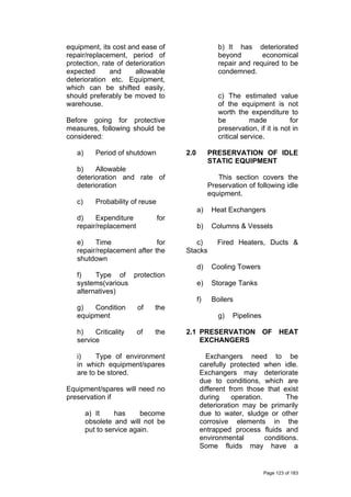 equipment, its cost and ease of
repair/replacement, period of
protection, rate of deterioration
expected and allowable
deterioration etc. Equipment,
which can be shifted easily,
should preferably be moved to
warehouse.
Before going for protective
measures, following should be
considered:
a) Period of shutdown
b) Allowable
deterioration and rate of
deterioration
c) Probability of reuse
d) Expenditure for
repair/replacement
e) Time for
repair/replacement after the
shutdown
f) Type of protection
systems(various
alternatives)
g) Condition of the
equipment
h) Criticality of the
service
i) Type of environment
in which equipment/spares
are to be stored.
Equipment/spares will need no
preservation if
a) It has become
obsolete and will not be
put to service again.
b) It has deteriorated
beyond economical
repair and required to be
condemned.
c) The estimated value
of the equipment is not
worth the expenditure to
be made for
preservation, if it is not in
critical service.
2.0 PRESERVATION OF IDLE
STATIC EQUIPMENT
This section covers the
Preservation of following idle
equipment.
a) Heat Exchangers
b) Columns & Vessels
c) Fired Heaters, Ducts &
Stacks
d) Cooling Towers
e) Storage Tanks
f) Boilers
g) Pipelines
2.1 PRESERVATION OF HEAT
EXCHANGERS
Exchangers need to be
carefully protected when idle.
Exchangers may deteriorate
due to conditions, which are
different from those that exist
during operation. The
deterioration may be primarily
due to water, sludge or other
corrosive elements in the
entrapped process fluids and
environmental conditions.
Some fluids may have a
Page 123 of 183
 