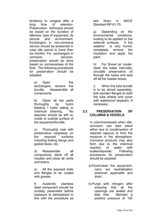 tendency to congeal after a
long time of retention.
Preservation technique should
be based on the duration of
idleness, type of equipment, its
service and environment.
Exchangers in non-corrosive
service should be preserved in
case idle period is more than
six months. For exchangers in
corrosive services,
preservation should be done
based on corrosiveness of the
fluid. The following procedures
for preservation should be
adopted:
a) Open the
exchangers, remove the
bundle, disassemble all
components.
b) Clean all the parts
thoroughly by hydro
blasting / hydro jetting or
chemical cleaning. No
deposits should be left on
inside or outside surface of
the equipment/bundle.
c) Thoroughly coat with
preservative oil/grease on
the required surfaces
including bolting flange and
gasket faces, etc.
d) Reassemble all
components, blank off all
nozzles and close all vents
and drains.
e) All the exposed bolts
and flanges to be coated
with grease.
f) Austenitic stainless
steel component should be
suitably passivated before
exposure to atmosphere in
line with the procedure as
laid down in NACE
Standard RP-01-70.
g) Depending on the
environmental conditions,
coating to be applied on the
external surfaces. If the
weather is very humid,
completely remove the
insulation and apply the
paint.
h) For finned air cooler,
clean the tubes internally,
circulate preservative oil
through the tubes and seal
off all the header boxes.
i) When the tube bundle
is to be stored separately,
bolt wooden flanges to both
the tube sheets and cover
with waterproof tarpaulin, if
necessary.
2.2 PRESERVATION OF
COLUMNS & VESSELS
In columns/vessels when idle,
corrosion can take place
either due to condensation of
retained vapours or from the
moisture in the atmosphere.
Corrosive products may also
form due to the chemical
reaction of water with
scales/deposits. Following
procedures for preservation
should be adopted:
a) Flush/clean the equipment,
carry out neutralization
wherever applicable and
drain.
b) Purge with nitrogen after
ensuring that all the
openings are sealed and
leak free. Maintain a
positive pressure of 100
Page 124 of 183
 