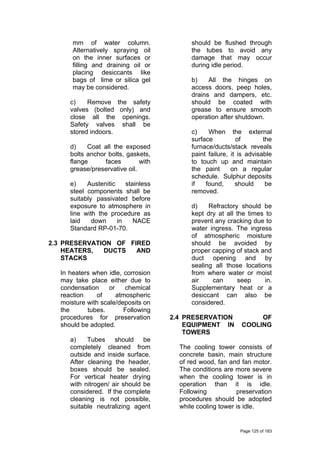 mm of water column.
Alternatively spraying oil
on the inner surfaces or
filling and draining oil or
placing desiccants like
bags of lime or silica gel
may be considered.
c) Remove the safety
valves (bolted only) and
close all the openings.
Safety valves shall be
stored indoors.
d) Coat all the exposed
bolts anchor bolts, gaskets,
flange faces with
grease/preservative oil.
e) Austenitic stainless
steel components shall be
suitably passivated before
exposure to atmosphere in
line with the procedure as
laid down in NACE
Standard RP-01-70.
2.3 PRESERVATION OF FIRED
HEATERS, DUCTS AND
STACKS
In heaters when idle, corrosion
may take place either due to
condensation or chemical
reaction of atmospheric
moisture with scale/deposits on
the tubes. Following
procedures for preservation
should be adopted.
a) Tubes should be
completely cleaned from
outside and inside surface.
After cleaning the header,
boxes should be sealed.
For vertical heater drying
with nitrogen/ air should be
considered. If the complete
cleaning is not possible,
suitable neutralizing agent
should be flushed through
the tubes to avoid any
damage that may occur
during idle period.
b) All the hinges on
access doors, peep holes,
drains and dampers, etc.
should be coated with
grease to ensure smooth
operation after shutdown.
c) When the external
surface of the
furnace/ducts/stack reveals
paint failure, it is advisable
to touch up and maintain
the paint on a regular
schedule. Sulphur deposits
if found, should be
removed.
d) Refractory should be
kept dry at all the times to
prevent any cracking due to
water ingress. The ingress
of atmospheric moisture
should be avoided by
proper capping of stack and
duct opening and by
sealing all those locations
from where water or moist
air can seep in.
Supplementary heat or a
desiccant can also be
considered.
2.4 PRESERVATION OF
EQUIPMENT IN COOLING
TOWERS
The cooling tower consists of
concrete basin, main structure
of red wood, fan and fan motor.
The conditions are more severe
when the cooling tower is in
operation than it is idle.
Following preservation
procedures should be adopted
while cooling tower is idle.
Page 125 of 183
 