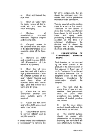 a) Drain and flush all the
pipe lines.
b) Drain all water from
the basin, remove all debris,
muck, etc. and clean the
basin thoroughly.
c) Replace all
unsatisfactory structural
members. Replace warped
and missing slats.
d) Carryout repairs to
the concrete walls and floors
of the basin for cracks, loose
concrete, slope of the floor,
etc.
e) Remove fan motor
and protect it as per OISD-
146 (Preservation of idle
electrical equipment).
f) Drain the oil from
gear box and refill it with a
high grade mineral oil. Clean
the exterior surfaces of the
gear reducer housing and
paint them. Wrap all
exposed shaft with Plastic
tape. Store the reducer in a
warm and dry area.
g) Clean the fan with
appropriate cleaner and
apply suitable paint, if
required.
h) Cover the fan drive
gear with a light grease and
water proof paper.
i) Secure the fan blades
to prevent rotation and to
provide supports.
In areas where it is undesirable
or unnecessary to remove the
fan drive components, the fan
should be operated every 3-4
weeks and routine preventive
maintenance be carried out.
The dry wood of an idle cooling
tower is a serious fire hazard.
Therefore, for idle periods of
about two months, a perforated
hose should be laid around the
tower and spray water
periodically to keep wood in wet
condition all the time. For
extended shutdowns, the
plenium and fill should be
sprayed with a fire retarding
chemical and a biocide.
2.5 PRESERVATION OF
ATMOSPHERIC STORAGE
TANKS
Tank interiors can be corroded
by the water present in the
product or by condensation of
the vapours in fixed type of
roofs. Floating roof is subjected
to exterior corrosion due to
stagnant water on the roof.
Following procedures for
preservation should be
adopted.
a) The tank shall be
made free of gas and any
residue. Extra precautions
shall be taken when
pyrophoric iron sulfide or
residue of leaded gasoline
are present.
b) All the loose scales
on the internal surface of the
tank should be removed.
c) The internal surface
should be coated with
preservative oil by spraying.
Brushing can be used in the
case of structural members.
Page 126 of 183
 