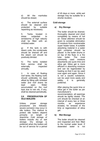 d) All the manholes
should be closed.
e) The external surface
should be cleaned and
protected by suitable
repainting as necessary.
f) Tanks located in
areas subjected to
windstorms of high velocity
shall be filled with an
inhibited water.
g) If the tank is with
steam coils, the condensate
should be drained off and
the steam coil should be
positively blinded.
h) The tanks isolated
from service shall be
externally inspected
annually.
i) In case of floating
roof tanks, the floating roofs
should preferably be kept
afloat by filling with inhibited
water and roof drains be
kept open. Water
accumulated on the roof
tops due to rain etc, if any,
shall be cleaned periodically.
2.6 PRESERVATION OF
IDLE BOILERS
Unless proper storage
procedures are followed,
severe corrosion may occur in
idle boilers. The method to
protect idle boilers depend
primarily on length of
downtime. Cold storage of
boilers include dry or wet
storage. Dry storage is
preferred when the boilers will
be out of service for a period
of 45 days or more while wet
storage may be suitable for a
shorter duration.
Cold storage
a) Dry Storage
The boiler should be drained,
thoroughly cleaned and dried
completely by means of hot
air. Close attention should be
given to complete elimination
of moisture from nondrainable
super heater tubes. A suitable
absorbing material in a water
tight container should be
placed in the boiler drums or
on top of the flues in a fire
tube boiler. The most
commonly used moisture
absorbents are quick lime and
silica gel. Silica gel is more
efficient in absorbing moisture
and can be regenerated by
heating so that it can be used
over again and again. Since it
is not a caustic substance,
can be used more easily and
safely, it is generally
preferred.
After placing the quick lime or
silica gel in the boiler as per
manufacturer’s
recommendation, all openings
should be tightly closed. The
unit should be checked at an
interval of every two or three
months, as experience
dictates, for renewal of the
lime or regeneration of silica
gel.
b) Wet Storage
The boiler should be cleaned
and inspected and then filled
to the normal water level. If
deaerated water is not
Page 127 of 183
 
