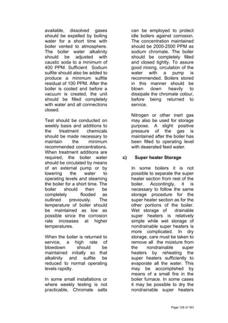available, dissolved gases
should be expelled by boiling
water for a short time with
boiler vented to atmosphere.
The boiler water alkalinity
should be adjusted with
caustic soda to a minimum of
400 PPM. Sufficient Sodium
sulfite should also be added to
produce a minimum sulfite
residual of 100 PPM. After the
boiler is cooled and before a
vacuum is created, the unit
should be filled completely
with water and all connections
closed.
Test should be conducted on
weekly basis and additions to
the treatment chemicals
should be made necessary to
maintain the minimum
recommended concentrations.
When treatment additions are
required, the boiler water
should be circulated by means
of an external pump or by
lowering the water to
operating levels and steaming
the boiler for a short time. The
boiler should then be
completely flooded as
outlined previously. The
temperature of boiler should
be maintained as low as
possible since the corrosion
rate increases at higher
temperatures.
When the boiler is returned to
service, a high rate of
blowdown should be
maintained initially so that
alkalinity and sulfite be
reduced to normal operating
levels rapidly.
In some small installations or
where weekly testing is not
practicable, Chromate salts
can be employed to protect
idle boilers against corrosion.
The concentration maintained
should be 2000-2500 PPM as
sodium chromate. The boiler
should be completely filled
and closed tightly. To assure
good mixing, circulation of the
water with a pump is
recommended. Boilers stored
in this manner should be
blown down heavily to
dissipate the chromate colour,
before being returned to
service.
Nitrogen or other inert gas
may also be used for storage
purpose. A slight positive
pressure of the gas is
maintained after the boiler has
been filled to operating level
with deaerated feed water.
c) Super heater Storage
In some boilers it is not
possible to separate the super
heater section from rest of the
boiler. Accordingly, it is
necessary to follow the same
storage procedure for the
super heater section as for the
other portions of the boiler.
Wet storage of drainable
super heaters is relatively
simple while wet storage of
nondrainable super heaters is
more complicated. In dry
storage, care must be taken to
remove all the moisture from
the nondrainable super
heaters by reheating the
super heaters sufficiently to
evaporate all the water. This
may be accomplished by
means of a small fire in the
boiler furnace. In some cases
it may be possible to dry the
nondrainable super heaters
Page 128 of 183
 