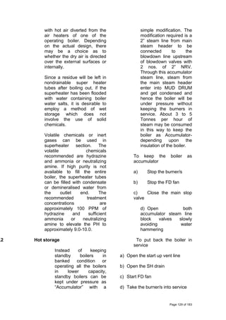 with hot air diverted from the
air heaters of one of the
operating boiler. Depending
on the actual design, there
may be a choice as to
whether the dry air is directed
over the external surfaces or
internally.
Since a residue will be left in
nondrainable super heater
tubes after boiling out, if the
superheater has been flooded
with water containing boiler
water salts, it is desirable to
employ a method of wet
storage which does not
involve the use of solid
chemicals.
Volatile chemicals or inert
gases can be used in
superheater section. The
volatile chemicals
recommended are hydrazine
and ammonia or neutralizing
amine. If high purity is not
available to fill the entire
boiler, the superheater tubes
can be filled with condensate
or demineralised water from
the outlet end. The
recommended treatment
concentrations are
approximately 100 PPM of
hydrazine and sufficient
ammonia or neutralizing
amine to elevate the PH to
approximately 9.0-10.0.
.2 Hot storage
Instead of keeping
standby boilers in
banked condition or
operating all the boilers
in lower capacity,
standby boilers can be
kept under pressure as
“Accumulator” with a
simple modification. The
modification required is a
2” steam line from main
steam header to be
connected to the
blowdown line upstream
of blowdown valves with
2 nos. of 2” NRV.
Through this accumulator
steam line, steam from
the main steam header
enter into MUD DRUM
and get condensed and
hence the boiler will be
under pressure without
keeping the burners in
service. About 3 to 5
Tonnes per hour of
steam may be consumed
in this way to keep the
boiler as Accumulator-
depending upon the
insulation of the boiler.
To keep the boiler as
accumulator
a) Stop the burner/s
b) Stop the FD fan
c) Close the main stop
valve
d) Open both
accumulator steam line
block valves slowly
avoiding water
hammering
To put back the boiler in
service
a) Open the start up vent line
b) Open the SH drain
c) Start FD fan
d) Take the burner/s into service
Page 129 of 183
 