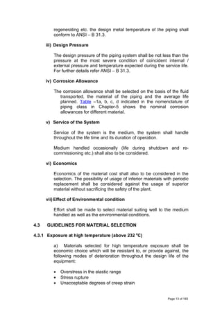 regenerating etc. the design metal temperature of the piping shall
conform to ANSI – B 31.3.
iii) Design Pressure
The design pressure of the piping system shall be not less than the
pressure at the most severe condition of coincident internal /
external pressure and temperature expected during the service life.
For further details refer ANSI – B 31.3.
iv) Corrosion Allowance
The corrosion allowance shall be selected on the basis of the fluid
transported, the material of the piping and the average life
planned. Table –1a, b, c, d indicated in the nomenclature of
piping class in Chapter-5 shows the nominal corrosion
allowances for different material.
v) Service of the System
Service of the system is the medium, the system shall handle
throughout the life time and its duration of operation.
Medium handled occasionally (life during shutdown and re-
commissioning etc.) shall also to be considered.
vi) Economics
Economics of the material cost shall also to be considered in the
selection. The possibility of usage of inferior materials with periodic
replacement shall be considered against the usage of superior
material without sacrificing the safety of the plant.
vii) Effect of Environmental condition
Effort shall be made to select material suiting well to the medium
handled as well as the environmental conditions.
4.3 GUIDELINES FOR MATERIAL SELECTION
4.3.1 Exposure at high temperature (above 232 0
C)
a) Materials selected for high temperature exposure shall be
economic choice which will be resistant to, or provide against, the
following modes of deterioration throughout the design life of the
equipment:
• Overstress in the elastic range
• Stress rupture
• Unacceptable degrees of creep strain
Page 13 of 183
 