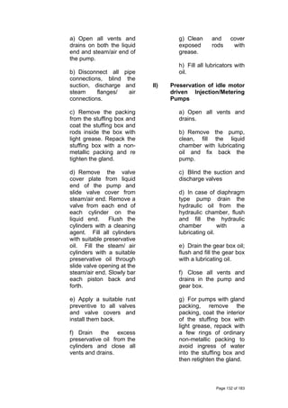 a) Open all vents and
drains on both the liquid
end and steam/air end of
the pump.
b) Disconnect all pipe
connections, blind the
suction, discharge and
steam flanges/ air
connections.
c) Remove the packing
from the stuffing box and
coat the stuffing box and
rods inside the box with
light grease. Repack the
stuffing box with a non-
metallic packing and re
tighten the gland.
d) Remove the valve
cover plate from liquid
end of the pump and
slide valve cover from
steam/air end. Remove a
valve from each end of
each cylinder on the
liquid end. Flush the
cylinders with a cleaning
agent. Fill all cylinders
with suitable preservative
oil. Fill the steam/ air
cylinders with a suitable
preservative oil through
slide valve opening at the
steam/air end. Slowly bar
each piston back and
forth.
e) Apply a suitable rust
preventive to all valves
and valve covers and
install them back.
f) Drain the excess
preservative oil from the
cylinders and close all
vents and drains.
g) Clean and cover
exposed rods with
grease.
h) Fill all lubricators with
oil.
II) Preservation of idle motor
driven Injection/Metering
Pumps
a) Open all vents and
drains.
b) Remove the pump,
clean, fill the liquid
chamber with lubricating
oil and fix back the
pump.
c) Blind the suction and
discharge valves
d) In case of diaphragm
type pump drain the
hydraulic oil from the
hydraulic chamber, flush
and fill the hydraulic
chamber with a
lubricating oil.
e) Drain the gear box oil;
flush and fill the gear box
with a lubricating oil.
f) Close all vents and
drains in the pump and
gear box.
g) For pumps with gland
packing, remove the
packing, coat the interior
of the stuffing box with
light grease, repack with
a few rings of ordinary
non-metallic packing to
avoid ingress of water
into the stuffing box and
then retighten the gland.
Page 132 of 183
 
