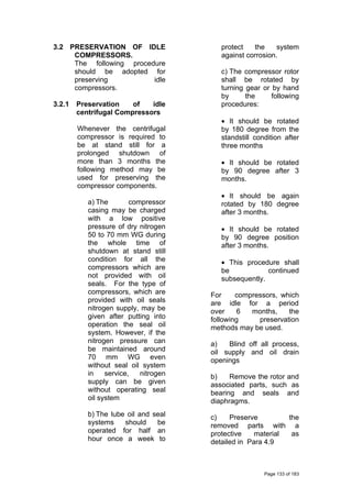 3.2 PRESERVATION OF IDLE
COMPRESSORS.
The following procedure
should be adopted for
preserving idle
compressors.
3.2.1 Preservation of idle
centrifugal Compressors
Whenever the centrifugal
compressor is required to
be at stand still for a
prolonged shutdown of
more than 3 months the
following method may be
used for preserving the
compressor components.
a) The compressor
casing may be charged
with a low positive
pressure of dry nitrogen
50 to 70 mm WG during
the whole time of
shutdown at stand still
condition for all the
compressors which are
not provided with oil
seals. For the type of
compressors, which are
provided with oil seals
nitrogen supply, may be
given after putting into
operation the seal oil
system. However, if the
nitrogen pressure can
be maintained around
70 mm WG even
without seal oil system
in service, nitrogen
supply can be given
without operating seal
oil system
b) The lube oil and seal
systems should be
operated for half an
hour once a week to
protect the system
against corrosion.
c) The compressor rotor
shall be rotated by
turning gear or by hand
by the following
procedures:
• It should be rotated
by 180 degree from the
standstill condition after
three months
• It should be rotated
by 90 degree after 3
months.
• It should be again
rotated by 180 degree
after 3 months.
• It should be rotated
by 90 degree position
after 3 months.
• This procedure shall
be continued
subsequently.
For compressors, which
are idle for a period
over 6 months, the
following preservation
methods may be used.
a) Blind off all process,
oil supply and oil drain
openings
b) Remove the rotor and
associated parts, such as
bearing and seals and
diaphragms.
c) Preserve the
removed parts with a
protective material as
detailed in Para 4.9
Page 133 of 183
 