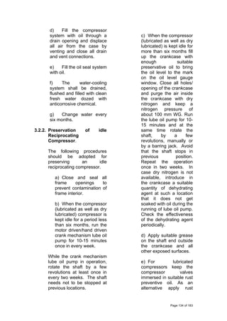 d) Fill the compressor
system with oil through a
drain opening and displace
all air from the case by
venting and close all drain
and vent connections.
e) Fill the oil seal system
with oil.
f) The water-cooling
system shall be drained,
flushed and filled with clean
fresh water dozed with
anticorrosive chemical.
g) Change water every
six months.
3.2.2. Preservation of idle
Reciprocating
Compressor.
The following procedures
should be adopted for
preserving an idle
reciprocating compressor.
a) Close and seal all
frame openings to
prevent contamination of
frame interior.
b) When the compressor
(lubricated as well as dry
lubricated) compressor is
kept idle for a period less
than six months, run the
motor driven/hand driven
crank mechanism lube oil
pump for 10-15 minutes
once in every week.
While the crank mechanism
lube oil pump in operation,
rotate the shaft by a few
revolutions at least once in
every two weeks. The shaft
needs not to be stopped at
previous locations.
c) When the compressor
(lubricated as well as dry
lubricated) is kept idle for
more than six months fill
up the crankcase with
enough suitable
preservative oil to bring
the oil level to the mark
on the oil level gauge
window. Close all holes/
opening of the crankcase
and purge the air inside
the crankcase with dry
nitrogen and keep a
nitrogen pressure of
about 100 mm WG. Run
the lube oil pump for 10-
15 minutes and at the
same time rotate the
shaft, by a few
revolutions, manually or
by a barring jack. Avoid
that the shaft stops in
previous position.
Repeat the operation
once in two weeks. In
case dry nitrogen is not
available, introduce in
the crankcase a suitable
quantity of dehydrating
agent at such a location
that it does not get
soaked with oil during the
running of lube oil pump.
Check the effectiveness
of the dehydrating agent
periodically.
d) Apply suitable grease
on the shaft end outside
the crankcase and all
other exposed surfaces.
e) For lubricated
compressors keep the
compressor valves
immersed in suitable rust
preventive oil. As an
alternative apply rust
Page 134 of 183
 