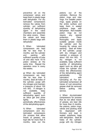 preventive oil on the
compressor valves and
keep them in plastic bags
with dehydrator. For dry
lubricated compressors
remove the valves from
cylinder, put sufficient
quantity of dehydrating
agent in the valve
chambers and assemble
the valve covers. Clean
the valves and keep
them in plastic bags with
dehydrator
f) When lubricated
compressors are kept
idle for less than 6
months, wet the cylinder
and packing with
sufficient quantity of lube
oil and also have 10-15
piston strokes at the
same time. Repeat the
operation once in every
two weeks.
g) When dry lubricated
compressors are kept
idle for less than 6
months, Seal all holes of
the cylinder, purge with
dry nitrogen and maintain
a pressure of about 100
mm WG. If nitrogen is
not available, keep
sufficient quantity of
dehydrating agent such
as silica gel and close
tightly. Check
periodically effectiveness
of the dehydrating agent.
h) When lubricated
compressors and dry-
lubricated compressors
(for process that allow
traces of grease), are
kept idle for more than 6
months, take out the
pistons out of the
cylinders. Remove the
piston rings and rider
rings. For metallic piston
rings, apply grease on
the entire surface and
keep them in sealed
polythene bags with
dehydrator. Non-metallic
piston rings do not
require any special
protection. Clean
thoroughly and apply
suitable grease inside
the cylinder and the
housing for valves and
packing. Seal all holes
of the cylinder, purge
with dry nitrogen and
maintain a pressure of
about 100 mm WG. If
dry nitrogen is not
available, keep sufficient
quantity of dehydrating
agent such as silica gel
inside the cylinder and
check the effectiveness
of the dehydrating agent
periodically. Fill
lubricators with
lubricating oil. For dry-
lubricated compressor all
traces of rust preventive
grease shall be removed
before putting into
service.
i) When dry-lubricated
compressors for process
that do not allow traces
of grease, are kept idle
for more than 6 months,
the pistons, piston rings,
valves and packing shall
be degreased with
thinners and kept in
sealed polythene bags
with dehydrator. Seal all
holes of the cylinder,
purge with dry nitrogen
Page 135 of 183
 