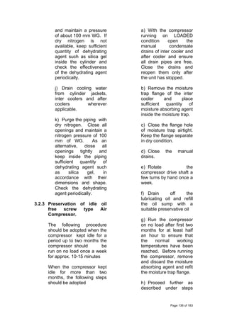and maintain a pressure
of about 100 mm WG. If
dry nitrogen is not
available, keep sufficient
quantity of dehydrating
agent such as silica gel
inside the cylinder and
check the effectiveness
of the dehydrating agent
periodically.
j) Drain cooling water
from cylinder jackets,
inter coolers and after
coolers wherever
applicable.
k) Purge the piping with
dry nitrogen. Close all
openings and maintain a
nitrogen pressure of 100
mm of WG. As an
alternative, close all
openings tightly and
keep inside the piping
sufficient quantity of
dehydrating agent such
as silica gel, in
accordance with their
dimensions and shape.
Check the dehydrating
agent periodically.
3.2.3 Preservation of idle oil
free screw type Air
Compressor.
The following procedure
should be adopted when the
compressor kept idle for a
period up to two months the
compressor should be
run on no load once a week
for approx. 10-15 minutes
When the compressor kept
idle for more than two
months, the following steps
should be adopted
a) With the compressor
running on LOADED
condition open the
manual condensate
drains of inter cooler and
after cooler and ensure
all drain pipes are free.
Close the drains and
reopen them only after
the unit has stopped.
b) Remove the moisture
trap flange of the inter
cooler and place
sufficient quantity of
moisture absorbing agent
inside the moisture trap.
c) Close the flange hole
of moisture trap airtight.
Keep the flange separate
in dry condition.
d) Close the manual
drains.
e) Rotate the
compressor drive shaft a
few turns by hand once a
week.
f) Drain off the
lubricating oil and refill
the oil sump with a
suitable preservative oil
g) Run the compressor
on no load after first two
months for at least half
an hour to ensure that
the normal working
temperatures have been
reached. Before running
the compressor, remove
and discard the moisture
absorbing agent and refit
the moisture trap flange.
h) Proceed further as
described under steps
Page 136 of 183
 