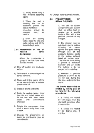 (a) to (e) above using a
new moisture-absorbing
agent.
i) When the unit is
standing idle for an
extended period the
above-mentioned
procedure should be
repeated every six
months.
j) Drain the cooling
water, close the inlet and
outlet valves and fill the
line with fresh water.
3.2.4 Preservation of idle oil
flooded screw
Compressor
When the compressor is
going to be idle fore more
than six months
a) Blind off suction and discharge
valves
b) Drain the oil in the casing of the
screw elements.
c) Flush and fill the casing of the
screw elements with a suitable
preservative oil.
d) Close all drains and vents
e) Drain the cooling water, close
the inlet and outlet valves and
fill the line with fresh water
dozed with anticorrosive
chemical.
f) Rotate the compressor drive
shaft a few turns by hand once
a week.
g) Change the preservative oil
every six months/one year as
per schedule.
h) Change water every six months.
3.3 PRESERVATION OF
STEAM TURBINES
a) The lube oil system
and governing oil system
shall be either kept in
service on a weekly
basis or filled with a low
positive pressure of dry
nitrogen.
b) Dry nitrogen may be
admitted into the turbine
including all steam
spaces and gland sealing
through one of the
pressure tapping points
in the turbine exhaust
hood of turbine case.
This shall be done during
a period of minimum
humidity and air inside
the turbine is to be
purged out completely.
c) Maintain a positive
pressure of about 50 to
75 mm WG during the
idle time and monitor the
same.
The turbine rotor shall be
rotated by turning gear or
by hand by the following
procedures:
• It should be rotated
by 180 degree from the
standstill condition after
three months
• It should be rotated
by 90 degree after 3
months.
Page 137 of 183
 