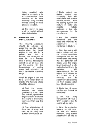 being provided with
electrical connections, in
such case rotation of the
machine to be done
manually using suitable
fixtures keeping the lube
oil under operation.
d) The rotor in no case
shall be rotated without
lube oil circulation.
3.5 PRESERVATION OF
DIESEL ENGINES
The following procedure
should be adopted for
preserving an idle diesel
engine when the diesel
engine is kept idle for a
period less than 6
months, run the engine on
load for 10-15 minutes
once in a week. If the engine
cannot be run on load, idle
run the engine till the
temperatures of cooling
water and lubricating oil
reach the normal operating
range.
When the engine is kept idle
for a period more than six
months the following steps
should be adopted.
a) Start the engine,
increase the speed
gradually up to 1200 rpm
or a fast idle, operate the
engine with no load until
the engine is thoroughly
warm and then stop the
engine.
b) Drain all lubricating oil
from the oil sump and
refill the oil sump with
suitable preservative oil.
c) Drain coolant from
cooling system and
thoroughly flush with
clean water and suitable
radiator cleaner. Refill
the cooling system with
mixture of water and
suitable radiator
protector in the ratio
recommended by the
manufacturer.
d) Fill two portable
containers one with
diesel and other with the
preservative oil
mentioned in (b) above
e) Start the engine with
engine pulling fuel from
the container with diesel
through the filter and the
injector drain line flowing
into the container with
diesel. Once the engine
is running smooth at idle,
switch the fuel line to the
container with
preservative oil. Run the
engine 5-10 minutes on
NO LOAD till it is
observed that the
preservative oil is coming
out from injector return
line. Stop the engine.
f) Drain the oil sump,
fuel filter and fix back the
drain plugs.
g) Turn fuel pump
manual shut off valve to
‘OFF’ position so that the
engine will not start.
h) When the engine has
become cool, disconnect
the inlet and exhaust
manifolds, spray suitable
preservative oil into air
Page 139 of 183
 