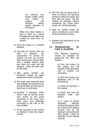 viii) Remove any
foreign matter, which
may collect on
screens and
strainers, before
regular operation of
the engine.
When the diesel engine is
kept in store as a spare
complete set and likely to be
unused for more than six
months
a) Keep the engine on a suitable
pedestal
b) Just after six months from the
date of dispatch, the
preservative oil should be
drained off from the engine.
After flushing the internal parts
with a suitable solvent, wipe
and clean the parts with the
solvents. Clean the parts with
dry felt cloth.
c) After drying suitable rust
preventive should be again
sprayed and dried on the parts
d) The crank case should be filled
with suitable rust preventive and
should be filled up to the high oil
level mark of crank ease
e) Connect a electrical motor
driven lube oil priming pump
with suction of the pump
connected to the crack case
drain point and discharge
connected to the inlet of the
lube oil filters
f) All the openings to be covered
or blinded to make the engine
air tight
g) Run the lube oil pump once in
week to achieve the operating
pressure inside the engine and
then stop the pump. By this
method all bearings, pistons
connecting rod, rocker arms,
valves, etc. will be lubricated
h) After six months repeat the
above procedure as per steps
(b) to (g) mentioned above
i) Replace the preservative oil as
per schedule.
3.5 PRESERVATION OF
FANS & BLOWERS
The following procedure
should be adopted for
preserving idle fans and
blowers
a) Coat the interior of
the casing and the
impeller of the fan/blower
with a suitable rust
preventive.
b) Blind the suction and
discharge end of the
fans/blowers.
c) Close all openings in
the casings.
d) Clean and coat the
exposed shaft with
grease.
e) In case of grease
lubricated bearings
remove the grease, clean
the bearing and bearing
housing and fill the
bearing housing fully with
fresh grease. Close all
openings of the bearing
housing.
Page 141 of 183
 