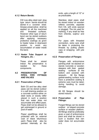 4.1.2 Return Bends:
CS/ Low alloy steel cast plug
type return bends should be
stored in a covered shed.
Grease preservative shall be
applied on all the machined
and threaded surfaces.
However other type of return
bend can be stored outdoors
after applying necessary
protective coatings as given
to heater tubes in downward
position to avoid any
accumulation of water inside
the bend.
4.1.3 Heater Tube Support or
Hangers, etc. :
These shall be stored
indoor. No preservative is
needed for these
components.
4.2 PRESERVATION OF
PIPES, PIPE FITTINGS
AND VALVES
4.2.1 Preservation of Pipes:
Both CS and low alloy steel
pipes can be stored outdoor
in a self draining position on
a concrete surface either on
steel racks or woody rafter
placed in such a position
that rain water does not
accumulate and affect pipes.
Pipes shall not be allowed to
get submerged in ground or
pool of water.
Pipes/ pipefittings shall be
protected with an external
coat of black bituminous
paint. Pipes shall also be
painted internally at the
ends, upto a length of 12" or
as practicable.
Stainless steel pipes shall
be stored indoor on wooden
rafters/ concrete, separate
from CS, with ends opened
or plugged. The ink used for
marking, if any shall be free
from chloride, sulphur and
lead.
For pipes with threaded
connection, extra care shall
be taken in protecting the
threads by putting plastic
caps or wrapping with jute
cloth.
4.2.2 Preservation of Flanges:
Flanges with anticorrosive
painting shall be stacked on
stands /concrete or wooden
sleepers with their gasket
seating surfaces at the
bottom and covered with
tarpaulin. All the flange
gasket-seating surface must
have a protective coating &
extreme care must be taken
during handling to avoid
damage.
All SS flanges should be
stored indoors.
4.2.3 Preservation of Pipe
Fittings:
Forged fittings can be stored
outdoor on sloped concrete
surface or wooden platform.
All fittings shall be preferably
given a coat of anticorrosive
paint and shall be stored in
such a location that rain
water does not accumulate
in it.
Page 143 of 183
 