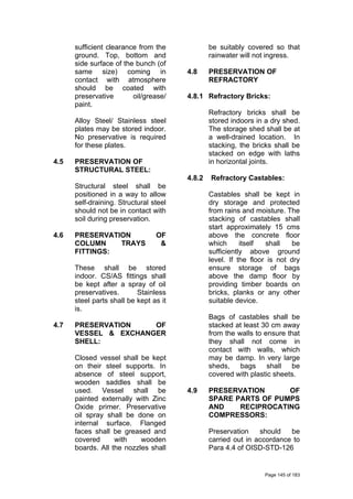 sufficient clearance from the
ground. Top, bottom and
side surface of the bunch (of
same size) coming in
contact with atmosphere
should be coated with
preservative oil/grease/
paint.
Alloy Steel/ Stainless steel
plates may be stored indoor.
No preservative is required
for these plates.
4.5 PRESERVATION OF
STRUCTURAL STEEL:
Structural steel shall be
positioned in a way to allow
self-draining. Structural steel
should not be in contact with
soil during preservation.
4.6 PRESERVATION OF
COLUMN TRAYS &
FITTINGS:
These shall be stored
indoor. CS/AS fittings shall
be kept after a spray of oil
preservatives. Stainless
steel parts shall be kept as it
is.
4.7 PRESERVATION OF
VESSEL & EXCHANGER
SHELL:
Closed vessel shall be kept
on their steel supports. In
absence of steel support,
wooden saddles shall be
used. Vessel shall be
painted externally with Zinc
Oxide primer. Preservative
oil spray shall be done on
internal surface. Flanged
faces shall be greased and
covered with wooden
boards. All the nozzles shall
be suitably covered so that
rainwater will not ingress.
4.8 PRESERVATION OF
REFRACTORY
4.8.1 Refractory Bricks:
Refractory bricks shall be
stored indoors in a dry shed.
The storage shed shall be at
a well-drained location. In
stacking, the bricks shall be
stacked on edge with laths
in horizontal joints.
4.8.2 Refractory Castables:
Castables shall be kept in
dry storage and protected
from rains and moisture. The
stacking of castables shall
start approximately 15 cms
above the concrete floor
which itself shall be
sufficiently above ground
level. If the floor is not dry
ensure storage of bags
above the damp floor by
providing timber boards on
bricks, planks or any other
suitable device.
Bags of castables shall be
stacked at least 30 cm away
from the walls to ensure that
they shall not come in
contact with walls, which
may be damp. In very large
sheds, bags shall be
covered with plastic sheets.
4.9 PRESERVATION OF
SPARE PARTS OF PUMPS
AND RECIPROCATING
COMPRESSORS:
Preservation should be
carried out in accordance to
Para 4.4 of OISD-STD-126
Page 145 of 183
 