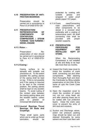 4.10 PRESERVATION OF ANTI-
FRICTION BEARINGS:
Preservation should be
carried out in accordance to
Para 4.5 of OISD-STD-126
4.11 PRESERVATION/
REPRESERVATION OF
COMPONENTS OF
CENTRIFUGAL
COMPRESSOR / STEAM
TURBINE / GAS TURBINE /
DIESEL ENGINE
4.11.1 Rotor: -
Preservation/ Re-
preservation of rotor should
be carried out in accordance
to Para 4.3 of OISD-STD-
126.
4.11.2 Casing:-
Casing surface to be
sprayed with suitable rust
preventive oil. To the extent
possible the parting planes
of the casing shall be kept
on top. If this is not possible
and if the casing is required
to be kept in the inverted
position, the parting planes
shall be kept on dry wooden
beams. To avoid rusting of
the contact area between
the casing parting plane and
the wooden beams, rubber
pads or grease/ oil
immersed felt shall be kept.
4.11.3 Journal Bearings, Thrust
Bearings, Oil Seals And
Couplings:
These small spare parts
which are to under go forced
lubrication, should be
protected by coating with
suitable grease and
wrapped in water proof
plastic paper/ VCI paper.
4.11.4 Crank case/Connecting
rods/ pistons/liners and
other components to be
stored in a covered shed
preferably with a coating of
anticorrosive paint. All shaft
connecting rods shall be
provided with proper
wooden supports.
4.12 PRESERVATION
PROCEDURE FOR
EQUIPMENT NOT
INSTALLED/ KEPT AT
STORE.
When the Reciprocating
Compressor is not installed
at site and likely to be kept
idle more than six months.
a) Inspect the Crank case cover to
check the condition of crank
shaft, connecting rod and other
components. After cleaning
them thoroughly flush and drain
the Crankcase by filling suitable
preservative oil and then fill the
same oil upto the Crank Case
oil level.
b) Open the inspection cover to
check the condition of piston
rod, rod nut, cross head, etc
and after cleaning these are to
be coated with rust protective
layers. Close the crank case
cover to prevent the entry of
dirt/ dust and moisture.
c) Suction and Discharge valves,
piston rod pressure packing
rings should be taken out and
cleaned thoroughly by some
solvent and then coat them with
Page 146 of 183
 