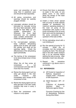 some rust preventive oil and
wrap then in polythene pack
and should be kept separately.
d) All piping connections and
openings should be carefully
plugged, blinded.
e) Lubricated cylinders should be
lubricated by manually turning
the force feed lubricator, which
should be kept filled up with
suitable preservative oil.
Wherever the force feed
lubricators are not available
apply suitable preservative oil
inside the cylinder surfaces.
f) For non-lubricated cylinders,
keep sufficient dehydrating
agents such as silica gel inside
the cylinder and close all the
openings tightly. Check the
effectiveness of the dehydrating
agent periodically.
g) The barring of the compressor
to be done at least once in three
months.
When the oil free screw air
compressor is not
commissioned and kept idle for
more than five months.
a) Renew the drying agent such as
silica gel placed in the inter
cooler moisture trap
immediately upon receipt of the
compressor at site
b) Renew the drying agent such as
silica gel kept in the inter cooler
moisture trap once in every 3
months
c) Store the compressor units
indoors in a dry space
d) Ensure that there is absolutely
no water in the crate, on any
plastic cover, or any where
along the canopy or the base
frame of the unit
e) Install a motor driven special
lube oil pump of small capacity
capable of developing the
maximum operating pressure of
the main oil pump of the
compressor with suction of the
pump connected to the oil sump
drain point and the discharge of
the pump connected to the
upstream of the lube oil filter.
f) Fill the lubricating circuit with a
rust inhibiting oil.
g) Run the special oil pump for 15
minutes. While the oil
circulates, turn the compressor
coupling by hand. The silica gel
kept in the inter cooler moisture
trap is to be removed before
starting the lube oil pump. After
lubrication insert new silica gel.
h) Repeat the procedure
mentioned in (g) above once in
six months
5.0 REFERENCES
(i) API Guide for Inspection of
Refinery Equipment -
Chapter XVIII – Protection
of Idle Equipment.
(ii) NACE Standard – RP - 01
– 70 -
Protection of Austenitic
Stainless Steel in
Refineries against Stress
Corrosion Cracking by Use
of Neutralizing Solutions
During Shut Down.
Page 147 of 183
 