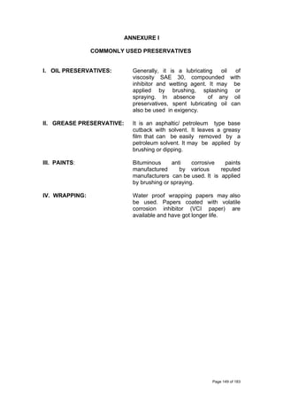 ANNEXURE I
COMMONLY USED PRESERVATIVES
I. OIL PRESERVATIVES: Generally, it is a lubricating oil of
viscosity SAE 30, compounded with
inhibitor and wetting agent. It may be
applied by brushing, splashing or
spraying. In absence of any oil
preservatives, spent lubricating oil can
also be used in exigency.
II. GREASE PRESERVATIVE: It is an asphaltic/ petroleum type base
cutback with solvent. It leaves a greasy
film that can be easily removed by a
petroleum solvent. It may be applied by
brushing or dipping.
III. PAINTS: Bituminous anti corrosive paints
manufactured by various reputed
manufacturers can be used. It is applied
by brushing or spraying.
IV. WRAPPING: Water proof wrapping papers may also
be used. Papers coated with volatile
corrosion inhibitor (VCI paper) are
available and have got longer life.
Page 149 of 183
 