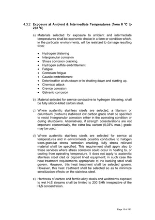 4.3.2 Exposure at Ambient & Intermediate Temperatures (from 0 0
C to
232 0
C)
a) Materials selected for exposure to ambient and intermediate
temperatures shall be economic choice in a form or condition which,
in the particular environments, will be resistant to damage resulting
from:
• Hydrogen blistering
• Intergranular corrosion
• Stress corrosion cracking
• Hydrogen sulfide embrittlement
• Fatigue
• Corrosion fatigue
• Caustic embrittlement
• Deterioration at shutdown or in shutting down and starting up.
• Chemical attack
• Crevice corrosion
• Galvanic corrosion
b) Material selected for service conductive to hydrogen blistering, shall
be fully silicon-killed carbon steel.
c) Where austenitic stainless steels are selected, a titanium or
columbium (niobium) stabilized low carbon grade shall be specified
to resist Intergranular corrosion either in the operating condition or
during shutdowns. Alternatively, if strength considerations are not
important economically, the extra low carbon (0.03% max.) grade
may be used.
d) Where austenitic stainless steels are selected for service at
temperatures and in environments possibly conductive to halogen
trans-granular stress corrosion cracking, fully stress relieved
material shall be specified. This requirement shall apply also to
those services where stress corrosion could occur in heating to, or
cooling from operating temperature. It does not apply to austenitic
stainless steel clad or deposit lined equipment; in such case the
heat treatment requirements appropriate to the backing steel shall
govern. However, this heat treatment shall be selected govern.
However, this heat treatment shall be selected so as to minimize
sensitization effects on the stainless steel.
e) Hardness of carbon and ferritic alloy steels and weldments exposed
to wet H2S streams shall be limited to 200 BHN irrespective of the
H2S concentration.
Page 15 of 183
 