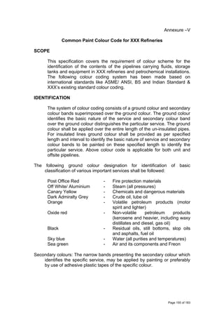 Annexure –V
Common Paint Colour Code for XXX Refineries
SCOPE
This specification covers the requirement of colour scheme for the
identification of the contents of the pipelines carrying fluids, storage
tanks and equipment in XXX refineries and petrochemical installations.
The following colour coding system has been made based on
international standards like ASME/ ANSI, BS and Indian Standard &
XXX’s existing standard colour coding.
IDENTIFICATION
The system of colour coding consists of a ground colour and secondary
colour bands superimposed over the ground colour. The ground colour
identifies the basic nature of the service and secondary colour band
over the ground colour distinguishes the particular service. The ground
colour shall be applied over the entire length of the un-insulated pipes.
For insulated lines ground colour shall be provided as per specified
length and interval to identify the basic nature of service and secondary
colour bands to be painted on these specified length to identify the
particular service. Above colour code is applicable for both unit and
offsite pipelines.
The following ground colour designation for identification of basic
classification of various important services shall be followed:
Post Office Red - Fire protection materials
Off White/ Aluminium - Steam (all pressures)
Canary Yellow - Chemicals and dangerous materials
Dark Admiralty Grey - Crude oil, lube oil
Orange - Volatile petroleum products (motor
spirit and lighter)
Oxide red - Non-volatile petroleum products
(kerosene and heavier, including waxy
distillates and diesel, gas oil)
Black - Residual oils, still bottoms, slop oils
and asphalts, fuel oil
Sky blue - Water (all purities and temperatures)
Sea green - Air and its components and Freon
Secondary colours: The narrow bands presenting the secondary colour which
identifies the specific service, may be applied by painting or preferably
by use of adhesive plastic tapes of the specific colour.
Page 155 of 183
 
