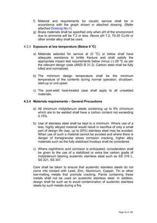 f) Material and requirements for caustic service shall be in
accordance with the graph shown in attached drawing. (Refer
attached Drawing No-1).
g) Brass materials shall be specified only when pH of the environment
due to ammonia will be 7.2 or less. Above pH 7.2, 70-30 Cu-Ni or
other similar alloy shall be used.
4.3.3 Exposure at low temperature (Below 0 0
C)
a) Materials selected for service at (0 0
C) or below shall have
adequate resistance to brittle fracture and shall satisfy the
appropriate impact test requirements below minus (-) 29 0
C as per
the relevant design code (ANSI B 31.3). Carbon steel shall be fully
killed and normalized.
b) The minimum design temperature shall be the minimum
temperature of the contents during normal operation, shutdown,
start-up or unit upset.
c) The post-weld heat-treated case shall apply to all unwelded
materials.
4.3.4 Materials requirements – General Precautions
a) All chromium molybdenum steels containing up to 9% chromium
which are to be welded shall have a carbon content not exceeding
0.15%.
b) Use of stainless steel shall be kept to a minimum. Where use of a
less, highly alloyed material would result in sacrifice of only a small
part of design life (say, up to 20%) stainless steel may be avoided.
When use of such a material cannot be avoided and where there is
danger of transgranular stress corrosion cracking, higher alloy
materials such as the fully stabilized Incoloys shall be considered.
c) Where naphthenic acid corrosion is anticipated, consideration shall
be given to the use of a stabilized or extra low carbon grade of
molybdenum bearing austenitic stainless steel such as SS 316 L,
SS 321, SS 347.
Care shall be taken to ensure that austenitic stainless steels do not
come into contact with Lead, Zinc, Aluminium, Copper, Tin or other
low-melting metals that promote cracking. Paints containing these
metals shall not be used on austenitic stainless steel. In addition,
design shall be such as to avoid contamination of austenitic stainless
steels by such metals during a fire.
Page 16 of 183
 