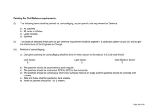 Painting for Civil Defence requirements:
(i) The following items shall be painted for camouflaging, as per specific site requirement of Defence.
a) All columns
b) All tanks in offsites
c) Large vessels
d) Spheres
(ii) Two coats of selected finish paint as per defence requirement shall be applied in a particular pattern as per (iii) and as per
the instructions of the Engineer-in-Charge.
(iii) Method of camouflaging:
a) Disruptive painting for camouflaging shall be done in three colours in the ratio of 5:3:2 (all matt finish)
Dark Green Light Green Dark Medium Brown
5: 3: 2
b) The patches should be asymmetrical and irregular.
c) The patches should be inclined at 300
C to 600
C to the horizontal.
d) The patches should be continuous where two surfaces meet at an angle and the patches should be coincide with
corners.
e) Slits and holes shall be painted in dark shades.
f) Width of patches should be 1 to 2 meters.
Page 168 of 183
 