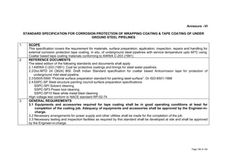 Annexure –VI
STANDARD SPECIFICATION FOR CORROSION PROTECTION OF WRAPPING COATING & TAPE COATING OF UNDER
GROUND STEEL PIPELINES
1. SCOPE
This specification covers the requirement for materials, surface preparation, application, inspection, repairs and handling for
external corrosion protection tape coating, in situ. of underground steel pipelines with service temperature upto 600
C using.
Coaltar based tape coating materials conforming to AWWA C-203 (1991)
2. REFERENCE DOCUMENTS
The latest edition of the following standards and documents shall apply
2.1AWWA C-203 (1991): Coal tar protective coatings and linings for steel water pipelines.
2.2Doc:MTD 24 (3624) BIS: Draft Indian Standard specification for coaltar based Anticorrosion tape for protection of
underground mild steel pipeline.
2.3SIS05-5900 “Pictorial surface preparation standard for painting steel surface”. Or ISO-8501-1988
2.4SSPC-SP Steel structure painting council surface preparation specifications:
SSPC-SPI Solvent cleaning
SSPC-SP3 Power tool cleaning
SSPC-SP10 Near white metal blast cleaning
High voltage test conform to NACE standard RP-02-74
3. GENERAL REQUIREMENTS
3.1 Equipments and accessories required for tape coating shall be in good operating conditions at least for
completion of the coating job. Adequacy of equipments and accessories shall be approved by the Engineer-in-
charge.
3.2 Necessary arrangements for power supply and other utilities shall be made for the completion of the job.
3.3 Necessary testing and inspection facilities as required by this standard shall be developed at site and shall be approved
by the Engineer-in-charge.
Page 169 of 183
 