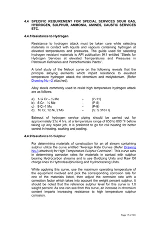 4.4 SPECIFIC REQUIREMENT FOR SPECIAL SERVICES SOUR GAS,
HYDROGEN, SULPHUR, AMMONIA, AMINES, CAUSTIC SERVICES
ETC.
4.4.1Resistance to Hydrogen
Resistance to hydrogen attack must be taken care while selecting
materials in contact with liquids and vapours containing hydrogen at
elevated temperatures and pressures. The guide used for selecting
hydrogen resistant materials is API publication 941 entitled “Steels for
Hydrogen Services at elevated Temperatures and Pressures in
Petroleum Refineries and Petrochemicals Plants”.
A brief study of the Nelson curve on the following reveals that the
principle alloying elements which impart resistance to elevated
temperature hydrogen attack the chromium and molybdenum. (Refer
Drawing No –2 attached).
Alloy steels commonly used to resist high temperature hydrogen attack
are as follows:
a) 1-¼ Cr – ½ Mo - (P-11)
b) 5 Cr – ½ Mo - (P-5)
c) 9 Cr-1 Mo - (P-9)
d) 16 Cr, 12 Ni, 2 Mo - (S. S 316 H)
Bakeout of hydrogen service piping should be carried out for
approximately 2 to 4 hrs. at a temperature range of 650 to 800 0
F before
taking up any repair job. It is preferred to go for coil heating for better
control in heating, soaking and cooling.
4.4.2Resistance to Sulphur
For determining materials of construction for an oil stream containing
sulphur utilize the curve entitled “Average Rate Curves (Refer Drawing
No-3 attached) for High Temperature Sulphur Corrosion”. This curve aids
in determining corrosion rates for materials in contact with sulphur
bearing Hydrocarbon streams and is use Oxidizing Units and Raw Oil
charge lines to Hydrodesulphurising and Hydrocracking Units.
While applying this curve, use the maximum operating temperature of
the equipment involved and pick the corresponding corrosion rate for
one of the materials listed, then adjust the corrosion rate with a
correction factor which takes into account the weight percent sulphur. It
should be noted that the reference sulphur level for this curve is 1.0
weight percent. As one can see from this curve, an increase in chromium
content imparts increasing resistance to high temperature sulphur
corrosion.
Page 17 of 183
 
