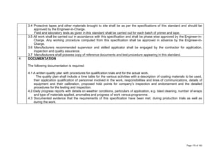 3.4 Protective tapes and other materials brought to site shall be as per the specifications of this standard and should be
approved by the Engineer-in-Charge.
Field and laboratory tests as given in this standard shall be carried out for each batch of primer and tape.
3.5 All work shall be carried out in accordance with this specification and shall be phase wise approved by the Engineer-in-
Charge. Any working procedure computed from this specification shall be approved in advance by the Engineer-in-
Charge.
3.6 Manufacturers recommended supervisor and skilled applicator shall be engaged by the contractor for application,
inspection and quality assurance.
3.7 Manufacturers shall possess copy of reference documents and test procedure appearing in this standard.
4. DOCUMENTATION
The following documentation is required:
4.1 A written quality plan with procedures for qualification trials and for the actual work.
The quality plan shall include a time table for the various activities with a description of coating materials to be used,
their application qualification of personnel involved in the work, responsibilities and lines of communications, details of
equipment and their calibration, proposed hold points for company’s inspection and endorsement and the detailed
procedures for the testing and inspection.
4.2 Daily progress reports with details on weather conditions, particulars of application, e.g. blast cleaning, number of wraps
and type of materials applied, anomalies and progress of work versus programme.
4.3 Documented evidence that the requirements of this specification have been met, during production trials as well as
during the work.
Page 170 of 183
 