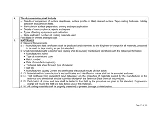 4. The documentation shall include
• Results of comparison of surface cleanliness, surface profile on blast cleaned surface, Tape coating thickness, holiday
detection and adhesion tests.
• Particulars of surface preparation, priming and tape application
• Details of non-compliance, rejects and repairs
• Types of testing equipments and calibration
• Code and batch numbers of coating materials used
Field tests on primers and tape coat
5. MATERIALS
5.1 General Requirements
5.1.1 Manufacturer’s test certificates shall be produced and examined by the Engineer-in-charge for all materials, proposed
to be used for tape coating as per this standard.
5.1.2 All materials brought to site for tape coating shall be suitably marked and identifiable with the following information
• Manufacturer’s name
• Type of material and code
• Batch number
• Date of manufacturing/expiry
• Technical data sheet for each type of material
• Self life
• Manufacturer’s Quality Control test certificates with actual results of each batch
5.1.3 Materials without manufacturer’s test certificates and identification marks shall not be accepted and used.
5.1.4 Test certificate from competent Govt. laboratory on the properties of materials quoted by the manufacturer in the
technical data sheet shall also be submitted alongwith the Technical Data Sheet of the products.
5.1.5 Each batch of primer and tape shall be tested in the field by the procedure as given in this standard. Engineer-in-
charge will review the field test data before use of the materials.
5.1.6 All coating materials shall be properly preserved to prevent damage or deterioration.
Page 171 of 183
 