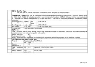 5.2.1.2 Coal Tar Tape:
The tape shall be coal-tar component supported on fabric of organic or inorganic Fiber's.
(a) Raw Coal Tar Pitch:The coal tar (hard pitch) component shall be produced from coal that has a minimum heating value
of 13000 BtU/Ib (7.223x106
cal/kg) on a moisture and mineral matter free basis (ASTM D 388) and that has been carbonized
in a slot-type coke even at a temperature of not less than 9000
C. The coal tar (hard pitch) shall have the following salient
properties:
Softening point 0
C 65 Min. 121
Max.
ASTM D36-86
Specific gravity 1.30 ± 0.05 ASTM D 71-94
Ash content 0.5% Max. ASTM D 2415-66(1991)
Physical state Solid at ambient temperature
(b) Fabric:
Type : The fabric shall be a thin, flexible, uniform mat or tissue composed of glass fibers in an open structure bonded with a
suitable resinous inert material compatible with coal tar.
Weight (min) g/m2 40
Thickness (min.) mm 0.3
Note (1) Manufacturer’s test data in the laboratory are required for the above properties on the materials supplied.
(c) Physical properties of coaltar tape:
Property Requirement Test Method
Min. Max.
Service
temperature 0
C
- 60
Tape thickness
mm
2.0 2.5 Section 8.11.3 of AWWA C-203
Weight average 1.25
kg/sq.m/mm
ASTM D146
Page 173 of 183
 
