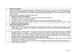7. Application of primer:
One coat of primer shall be applied immediately on blast-cleaned surface by brush or spray to achieve complete wetting of
the surface as recommended by the manufacturer. In case the surface is wet during application of primer the surface should
be made dry. The primer shall be allowed to become touch dry prior to tape application. The same manufacturer shall furnish
primer and tape.
Primer should not be applied if the humility is above 80%.
- Inspection of primer after application:
• Checking for drying time to be touch dry, tack free drying and hard drying of primer
• DFT shall be checked on metal panel separately.
• Care must be taken to inspect proper application of primer at weld joints and areas adjacent to fittings.
• All primed pipe which have been exposed to whether for more than 48 hours after priming or become "dead" shall be
reprimed after cleaning the surface.
8. Tape coating system and application:
Preparation Of Coaltar Enamel
- Coaltar enamel shall be protected from weather and contamination with water, dirt or other foreign materials. Enamel
shall be broken up into small pieces and stacked on a clean platform free from above said materials before being placed
into the melting kettle.
- The enamel pieces shall be heated in the kettle and brought to the application temperature conforming to. AWWAC
203/66/Manufacturer’s specification. Accurate thermometers shall be used on the dope kettle and positioned so as to
accurately determine the maximum temperature to which the enamel is heated. Kettles shall not be permitted to act as
continuous enamel supply source by adding unmelted enamel during the time such kettles are in use, but shall be
completely emptied of one charge before the next charge of enamel is added.
- Enamel shall be condemned and dumped as unfit for use when in the judgement of Site Engineer, it has become
damaged by overheating or by continuous heating.
- The application of coating materials on the pipe shall be at temperature recommended by the enamel manufacturer or
AWWA C 203/66 specification.
Page 176 of 183
 