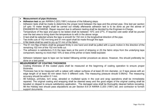 • Measurement of pipe thickness.
• Adhesion test as per AWWA-C-203 (1991) inclusive of the following steps.
- Adhesion tests shall be made to determine the proper bond between the tape and the primed pipe. One test per section
(of upto 10 meter length) shall be carried out initially afterwards adhesion test is to be done as per the advise of
ENGINEER IN CHARGE. Repair required due to adhesion testing shall be decided by the Engineer-in-Charge.
- Temperature of the tape and pipe to be tested shall be between 100
C and 270
C. If required cold water shall be poured
over the test area to bring down the temperature to with in the above range.
- A test shall be selected where the tape is smooth for 152 mm in the longitudinal direction of the pipe.
- Two knife cuts of 152 mm long and 51 mm apart shall be made through the tape.
- A flat blade shall be used to pry up 51 mm of the fabric.
- The 51 mm flap of fabric shall be grasped firmly in one hand and shall be pulled with a quick motion in the direction of the
remaining 102 mm of the 152 mm knife cut.
- The adhesion is satisfactory if (I) the tape tears at the point of stripping or (II) the fabric strips from the underlying tape
component, leaving no more than 10% or less of the primer or bare metal exposed.
- Adhesion between tape to tape can be tested following similar procedure as above. However, this should preferably be
done on a test panel.
MEASUREMENT OF COATING THICKNESS
- Coating thickness of the coated pipes shall be measured at the beginning of coating operation to ensure proper
thickness.
- Thickness has to be measured with a caliper with caliper surfaces of at least 20 mm diameter, on 5 tape pieces with an
edge length of at least 50 mm taken from 5 different coils. The measuring pressure should 0.5N/m2. The measuring
accuracy should be within 0.1 mm.
- All holidays, pinholes, torn wrap, abraded or mutilated spots in the coat and wrap operations shall be immediately
repaired. The original coating and wrapping shall be cleaned away and the good edges of the original coating shall be
beveled or clipped to ensure satisfactory application. The damaged area shall be thoroughly cleaned before recoating.
All the Holiday test should pass stipulations as per Section 8.9 of AWWA C-203 (1991) std. and contractor to furnish
support documents.
Page 179 of 183
 
