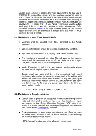 Carbon steel generally is specified for most equipment to the 500-550 0
F
(260-288 0
C) temperature range, and the corrosion allowance used is
3mm. When the piping in this service are carbon steel and improved
corrosion resistance is necessary, TP 410S stainless steel cladding is
specified. Depending on the anticipated corrosion rates, heater tubes are
usually 5 Cr – ½ Mo or 9 Cr – 1 Mo. Piping systems are usually carbon
steel and 5 Cr – ½ Mo with varying corrosion allowances. Refer
corrosion allowance Table – 5 for large diameter piping 18” dia, usually
heater transfer lines, an alternative of carbon steel clad with TP 410S
stainless steel is specified.
4.4.3Resistance to sour Water Services (H2S)
• Materials shall be selected from those permitted in the NACE
standard.
• Selection of materials should be for a specific sour duty condition.
• If process H2S concentration is varying, peak values shall be used.
• The resistance to general corrosion. The pH value of the process
stream and the presence/ absence of corrodents such as oxygen,
CO2, chlorides etc. are of particular importance.
• Mech. Properties including low temperature requirements where
necessary shall be given special attention.
• Carbon steel pipe work shall be in the normalized heat-treated
conditions. All materials for conventional welding (i.e. for welding with
techniques other than either vertical down or any low heat input)
technique shall have a carbon content of 0.23% for seam less pipes
and 0.25% max. for forgings and carbon equivalent of 0.40% max.
based on the formula.
CE = C + Mn / 6 + (Cr + Mo +V) / (Ni +Cu) / 15
4.4.4Resistance to Caustic and Amine
• Carbon steel is generally an acceptable material for handling caustic
soda and other alkaline solutions. However, it has limitations. Higher
temperature in that Stress Corrosion Cracking (SCC) can occur
unless it is stress relieved, also unacceptable general corrosion can
take place. (Refer Drawing No-1 attached).
• For Amine service, to avoid stress corrosion cracking of welded pipes
and other welds, exposed to various Amine solutions, stress relieving
for all welds is required as follows:
MEA (Monoethanol amine) – For all design temperature
Page 18 of 183
 