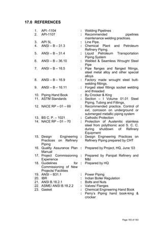 17.0 REFERENCES
1. API -1104 : Welding Pipelines
2. API-1107 : Recommended pipelines
maintenance welding practices.
3. API 5L : Line Pipe.
4. ANSI – B – 31.3 : Chemical Plant and Petroleum
Refinery Piping.
5. ANSI – B – 31.4 : Liquid Petroleum Transportation
Piping System
6. ANSI – B – 36.10 : Welded & Seamless Wrought Steel
Pipe
7. ANSI – B – 16.5 : Pipe flanges and flanged fittings,
steel metal alloy and other special
alloys
8. ANSI – B – 16.9 : Factory made wrought steel butt-
welding fittings.
9. ANSI – B – 16.11 : Forged steel fittings socket welding
and threaded
10. Piping Hand Book : By Crocker & King
11. ASTM Standards : Section – I Volume 01.01 Steel
Piping, Tubing and Fittings,
12. NACE RP – 01 – 69 : Recommended practice. Control of
ext, corrosion on underground or
submerged metallic piping system
13. BS C. P. – 1021 : Cathodic Protection
14. NACE RP – 01 – 70 : Protection of Austenitic stainless
steel from polythionic acid S. C. C.
during shutdown of Refinery
Equipment
15. Design Engineering
Practices on Refinery
Piping
: Design Engineering Practices on
Refinery Piping prepared by CHT
16. Quality Assurance Plan
Manual
: Prepared by Project, HQ, June ‘03
17. Project Commissioning
Experience
: Prepared by Panipat Refinery and
M&I
18. Guidelines for
Commissioning of New
Projects/ Facilities
: Prepared by HQ
19. ANSI – B31.1 : Power Piping
20. IBR : Indian Boiler Regulation
21. ANSI B.18.2.1 : Bolts and Nuts
22. ASME/ ANSI B.18.2.2 : Valves/ Flanges
23. Gasket : Chemical Engineering Hand Book
: Perry’s Piping hand book-king &
crocker
Page 183 of 183
 