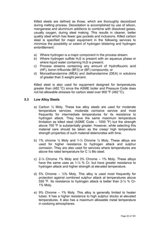 Killed steels are defined as those, which are thoroughly deoxidized
during melting process. Deoxidation is accomplished by use of silicon,
manganese and aluminium additions to combine with dissolved gases,
usually oxygen, during steel making. This results in cleaner, better
quality steel which has fewer gas pockets and inclusions. Killed carbon
steel is specified for major equipment in the following services to
minimize the possibility or extent of hydrogen blistering and hydrogen
embrittlement:
a) Where hydrogen is a major component in the process stream.
b) Where hydrogen sulfide H2S is present with an aqueous phase or
where liquid water containing H2S is present;
c) Process streams containing any amount of Hydroflouoric acid
(HF), boron trifluoride (BF3) or (BF) compounds; or
d) Monoethanolamine (MEA) and diethanolamine (DEA) in solutions
of greater than 5 weight percent.
Killed steel is also used for equipment designed for temperatures
greater than (482 0
C) since the ASME boiler and Pressure Code does
not list allowable stresses for carbon steel over 900 0
F (482 0
C).
5.3 Low Alloy Steels
a) Carbon ½ Moly. These low alloy steels are used for moderate
temperature services, moderate corrosive service and most
frequently for intermediate temperatures for its resistance to
hydrogen attack. They have the same maximum temperature
limitation as killed steel (ASME Code – 1000 0
F) but the strength
above 700 0
F is substantially greater. However, while selecting this
material care should be taken as the creep/ high temperature
strength properties of such material deteriorates with time.
b) 1% chrome ½ Moly and 1-¼ Chrome ½ Moly. These alloys are
used for higher resistance to hydrogen attack and sulphur
corrosion. They are also used for services where temperatures are
above the rated temperature for C ½ Mo steel.
c) 2-¼ Chrome 1% Moly and 3% Chrome – 1% Moly. These alloys
have the same uses as 1-¼ % Cr, but have greater resistance to
hydrogen attack and higher strength at elevated temperature.
d) 5% Chrome – ½% Moly. This alloy is used most frequently for
protection against combined sulphur attack at temperatures above
550 0
F. Its resistance to hydrogen attack is better than 2-¼ % Cr-
1% Moly.
e) 9% Chrome – 1% Moly. This alloy is generally limited to heater
tubes. It has a higher resistance to high sulphur stocks at elevated
temperatures. It also has a maximum allowable metal temperature
in oxidizing atmospheres.
Page 20 of 183
 