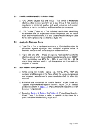 5.4 Ferritic and Martensitic Stainless Steel
a) 12% Chrome (Types 405 and 410S) – This ferritic or Martensitic
stainless steel is used primarily as a clad lining. It has excellent
resistance to combined sulphur and good resistance to hydrogen
sulphide at low concentrations and intermediate temperatures.
b) 13% Chrome (Type 410) – This stainless steel is used extensively
for standard trim on all process valves and pumps, and for vessel
trays and tray components. It is also used for heat exchanger tubes
for the same processing conditions as Type 405.
5.5 Austenitic Stainless Steels
a) Type 304 – This is the lowest cost type of 18-8 stainless steel for
protection against hydrogen and hydrogen sulphide attack at
elevated temperatures. It is susceptible stress corrosion.
b) Types 309 and 310 – These are special heat resistant austenitic
stainless steels which have oxidation resistance upto about 20000
F.
Their composition are 25% Cr – 12% Ni and 25% Cr – 20 Ni
respectively, and are used in high temperature services and tube
supports in heaters.
5.6 Non Metallic Piping Materials
a) While using non-metallic piping, e.g. HDPE, PVC, FRP etc.
designer shall take care of the Aging effect, the service temperature
and pressure. Manufacturer’s recommendation shall be taken into
account.
b) Based on the “Guidelines for Material Section” as per clause and
‘Specific requirements for special services. As per Cl 4.4.” a broad
guideline is drawn in Table – 4. (Piping Material Selection based on
Service/ Temperature).
c) Based on Table – 4, Table – 5 & Table – 6 “Piping Class Selection
Chart” Table 5 is drawn to select a specific piping class for a
particular set of service/ rating/ application.
Page 21 of 183
 