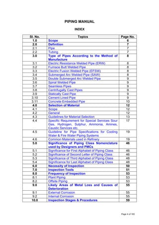 PIPING MANUAL
INDEX
Sl. No. Topics Page No.
1.0 Scope 6
2.0 Definition 7
2.1 Pipe 7
2.2 Tubing 7
3.0 Type of Pipes According to the Method of
Manufacture
8
3.1 Electric Resistance Welded Pipe (ERW) 8
3.2 Furnace Butt Welded Pipe 8
3.3 Electric Fusion Welded Pipe (EFSW) 8
3.4 Submerged Arc Welded Pipe (SAW) 8
3.5 Double Submerged Arc Welded Pipe 9
3.6 Spiral Welded Pipe 9
3.7 Seamless Pipes 9
3.8 Centrifugally Cast Pipes 9
3.9 Statically Cast Pipe 9
3.10 Cement Lined Pipe 9
3.11 Concrete Embedded Pipe 10
4.0 Selection of Material 12
4.1 Scope 12
4.2 General 12
4.3 Guidelines for Material Selection 13
4.4 Specific Requirement for Special Services Sour
Gas, Hydrogen, Sulphur, Ammonia, Amines,
Caustic Services etc.
17
4.5 Guideline for Pipe Specifications for Cooling
Water & Fire Water Piping Systems
19
4.6 Common Materials used in Refinery 19
5.0 Significance of Piping Class Nomenclature
used by Designers and PMCs
46
5.1 Significance for First Alphabet of Piping Class 46
5.2 Significance of Second Letter of Piping Class 46
5.3 Significance of Third Alphabet of Piping Class 48
5.4 Significance for Last Alphabet of Piping Class 48
6.0 Necessity of Inspection 50
7.0 Inspection Tools 51
8.0 Frequency of Inspection 53
8.1 Plant Piping 53
8.2 Offsite Piping 53
9.0 Likely Areas of Metal Loss and Causes of
Deterioration
55
9.1 External Corrosion 55
9.2 Internal Corrosion 55
10.0 Inspection Stages & Procedures 59
Page 4 of 183
 