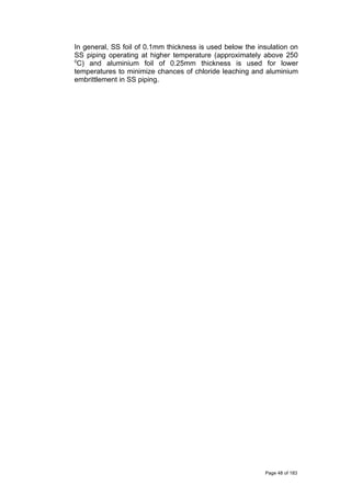 In general, SS foil of 0.1mm thickness is used below the insulation on
SS piping operating at higher temperature (approximately above 250
0
C) and aluminium foil of 0.25mm thickness is used for lower
temperatures to minimize chances of chloride leaching and aluminium
embrittlement in SS piping.
Page 48 of 183
 